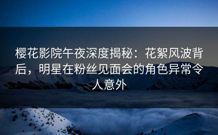 樱花影院午夜深度揭秘:花絮风波背后,明星在粉丝见面会的角色异常令人意外 樱花影院午夜深度揭秘:花絮风波背后,明星在粉丝见面会的角色异常令人意外