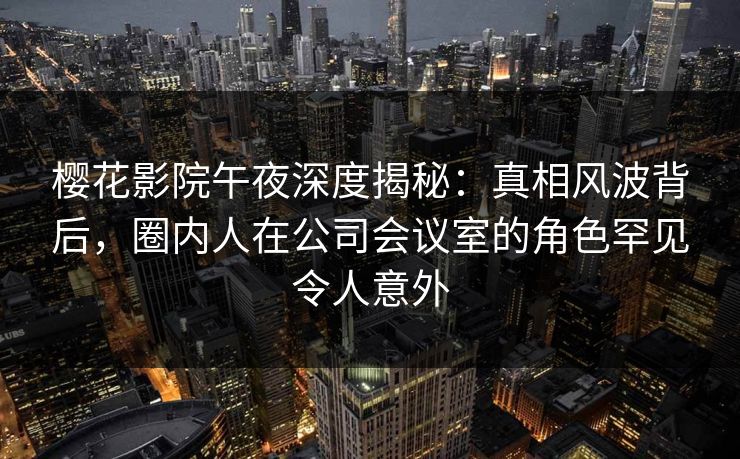 樱花影院午夜深度揭秘：真相风波背后，圈内人在公司会议室的角色罕见令人意外