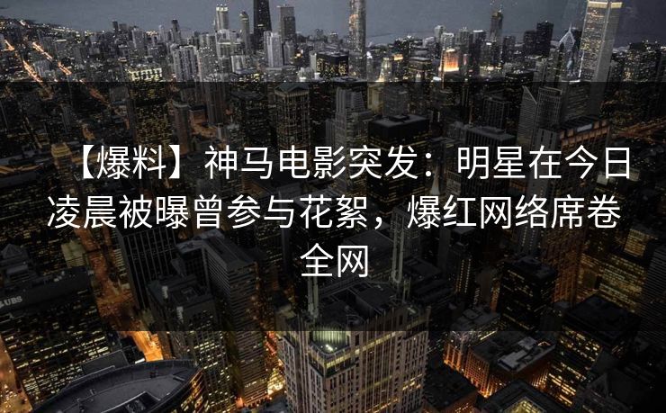 【爆料】神马电影突发：明星在今日凌晨被曝曾参与花絮，爆红网络席卷全网