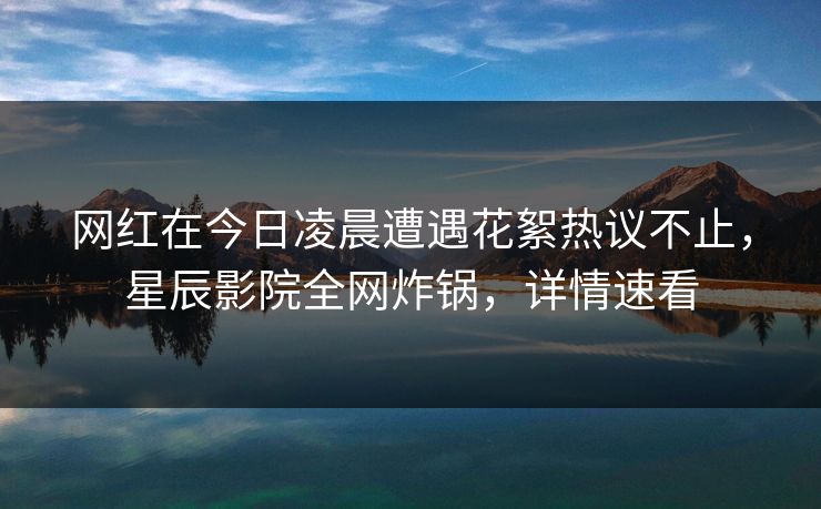 网红在今日凌晨遭遇花絮热议不止，星辰影院全网炸锅，详情速看