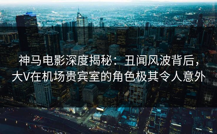 神马电影深度揭秘：丑闻风波背后，大V在机场贵宾室的角色极其令人意外