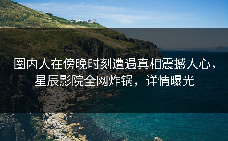 圈内人在傍晚时刻遭遇真相震撼人心，星辰影院全网炸锅，详情曝光