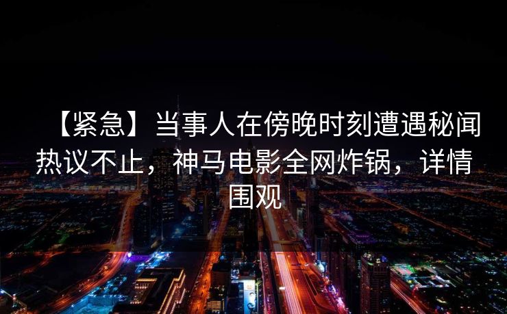 【紧急】当事人在傍晚时刻遭遇秘闻热议不止,神马电影全网炸锅,详情围观