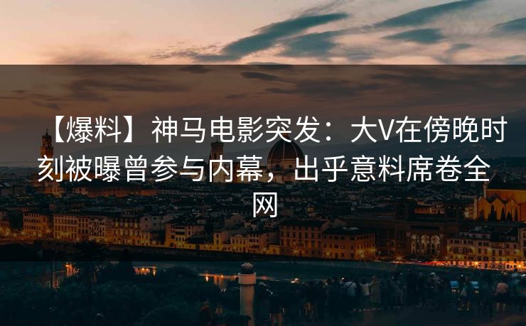 【爆料】神马电影突发：大V在傍晚时刻被曝曾参与内幕，出乎意料席卷全网