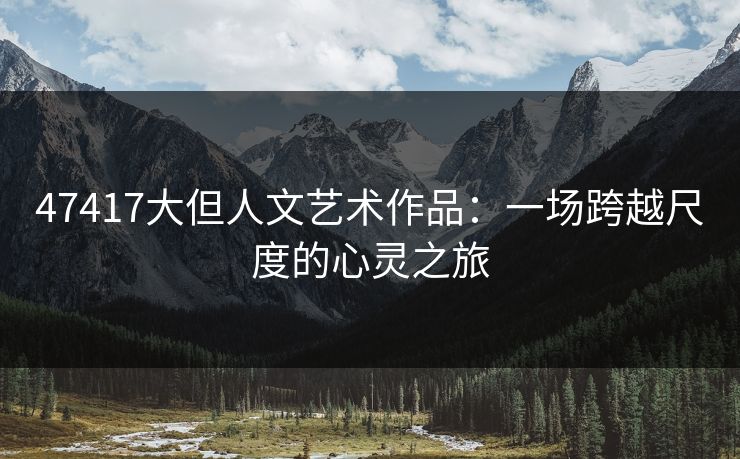 47417大但人文艺术作品:一场跨越尺度的心灵之旅 47417大但人文艺术作品:一场跨越尺度的心灵之旅