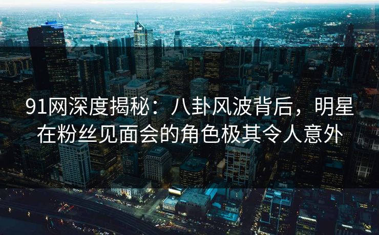 91网深度揭秘:八卦风波背后,明星在粉丝见面会的角色极其令人意外