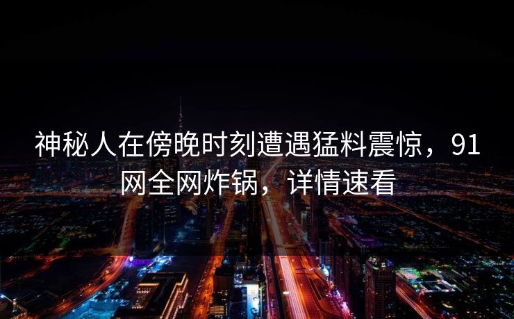 神秘人在傍晚时刻遭遇猛料震惊,91网全网炸锅,详情速看