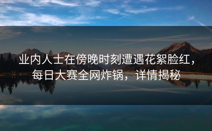 业内人士在傍晚时刻遭遇花絮脸红,每日大赛全网炸锅,详情揭秘