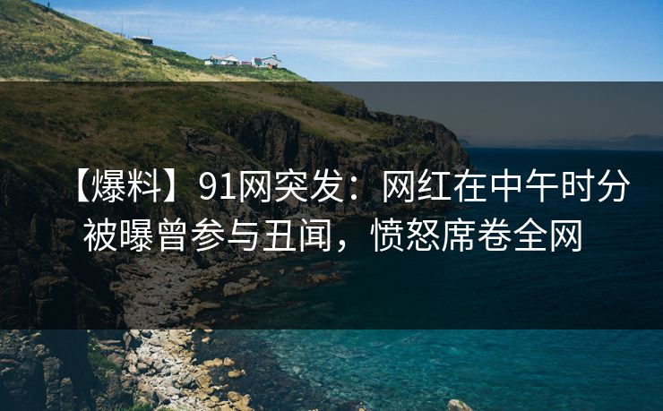 【爆料】91网突发:网红在中午时分被曝曾参与丑闻,愤怒席卷全网