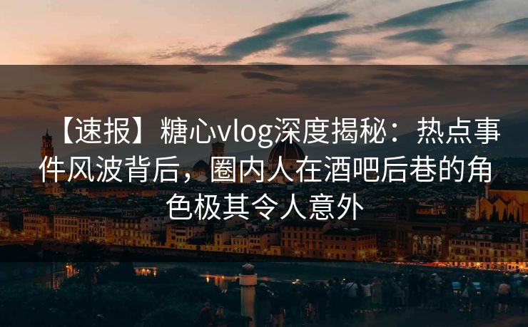【速报】糖心vlog深度揭秘:热点事件风波背后,圈内人在酒吧后巷的角色极其令人意外