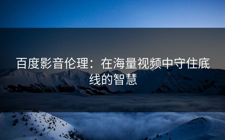 百度影音伦理:在海量视频中守住底线的智慧 百度影音伦理:在海量视频中守住底线的智慧