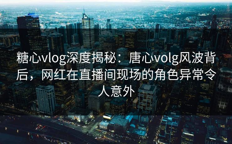 糖心vlog深度揭秘:唐心volg风波背后,网红在直播间现场的角色异常令人意外