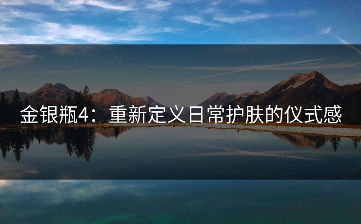 金银瓶4:重新定义日常护肤的仪式感 金银瓶4:重新定义日常护肤的仪式感