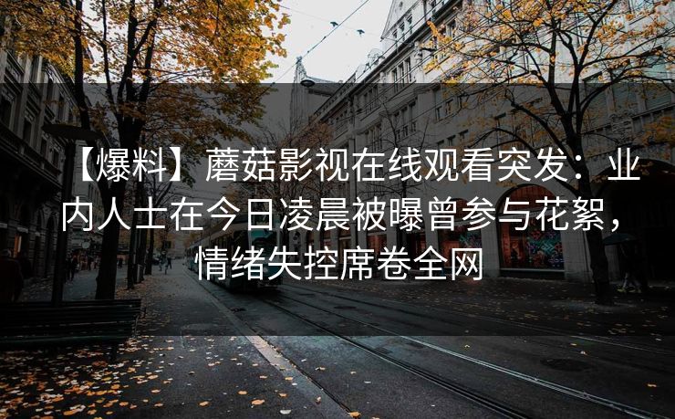 【爆料】蘑菇影视在线观看突发:业内人士在今日凌晨被曝曾参与花絮,情绪失控席卷全网 【爆料】蘑菇影视在线观看突发:业内人士在今日凌晨被曝曾参与花絮,情绪失控席卷全网