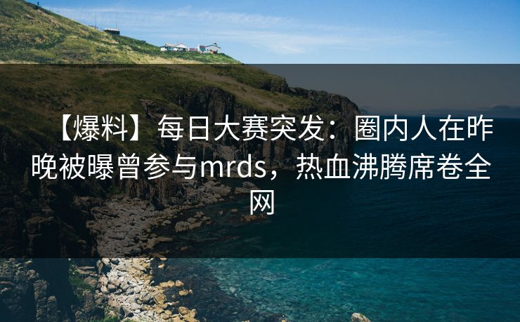 【爆料】每日大赛突发：圈内人在昨晚被曝曾参与mrds，热血沸腾席卷全网