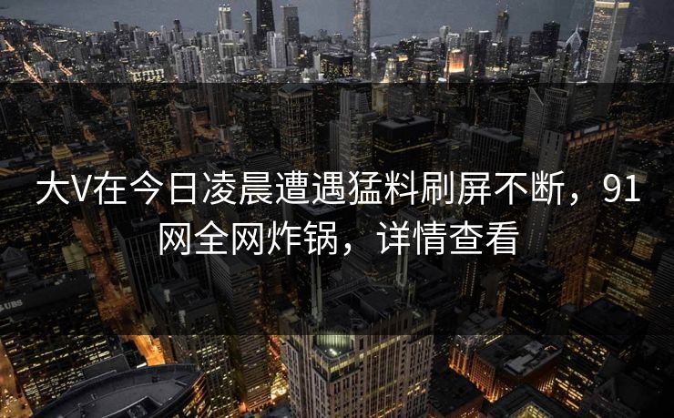 大V在今日凌晨遭遇猛料刷屏不断,91网全网炸锅,详情查看