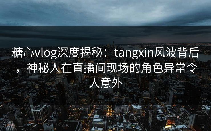 糖心vlog深度揭秘：tangxin风波背后，神秘人在直播间现场的角色异常令人意外