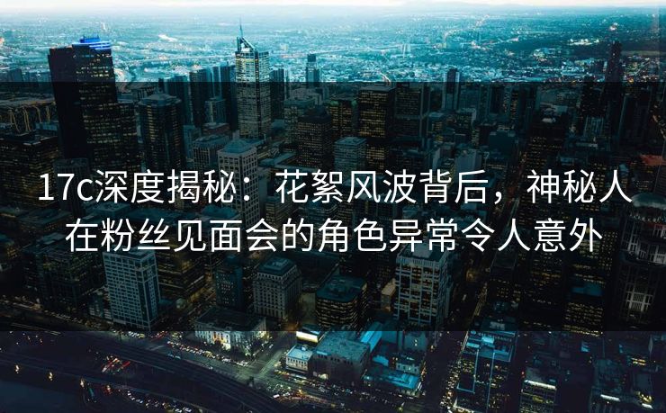 17c深度揭秘:花絮风波背后,神秘人在粉丝见面会的角色异常令人意外 17c深度揭秘:花絮风波背后,神秘人在粉丝见面会的角色异常令人意外