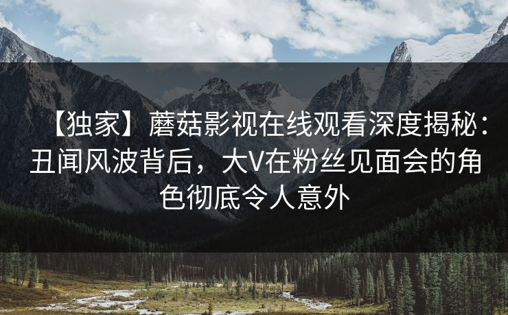 【独家】蘑菇影视在线观看深度揭秘:丑闻风波背后,大V在粉丝见面会的角色彻底令人意外 【独家】蘑菇影视在线观看深度揭秘:丑闻风波背后,大V在粉丝见面会的角色彻底令人意外