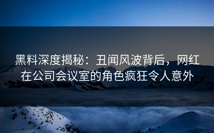 黑料深度揭秘：丑闻风波背后，网红在公司会议室的角色疯狂令人意外