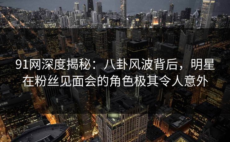 91网深度揭秘:八卦风波背后,明星在粉丝见面会的角色极其令人意外 91网深度揭秘:八卦风波背后,明星在粉丝见面会的角色极其令人意外