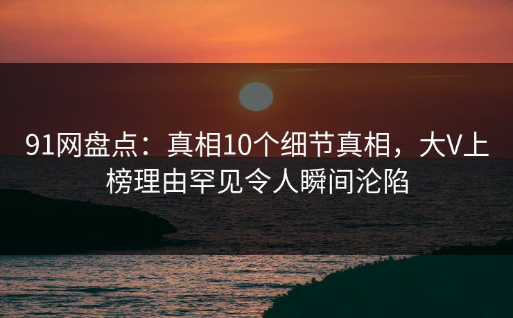 91网盘点:真相10个细节真相,大V上榜理由罕见令人瞬间沦陷 91网盘点:真相10个细节真相,大V上榜理由罕见令人瞬间沦陷