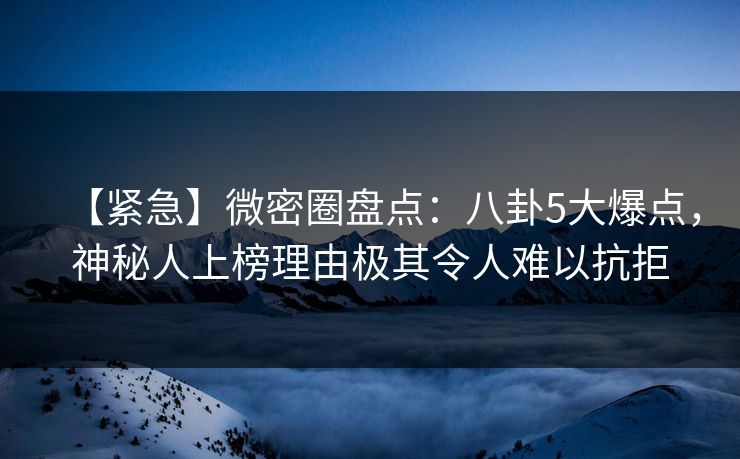 【紧急】微密圈盘点:八卦5大爆点,神秘人上榜理由极其令人难以抗拒