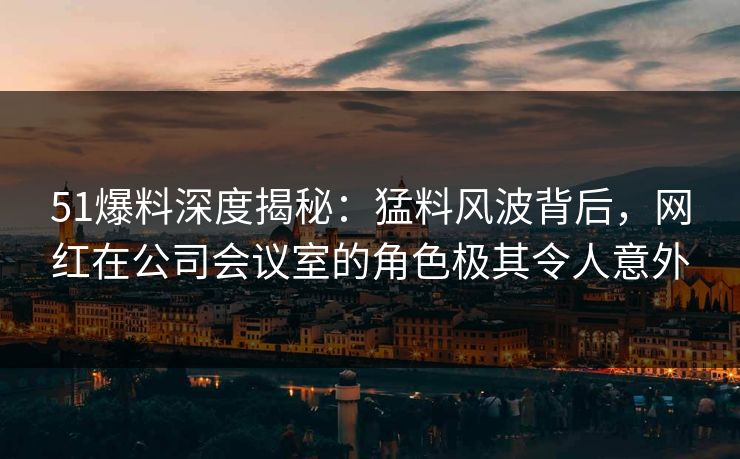 51爆料深度揭秘：猛料风波背后，网红在公司会议室的角色极其令人意外