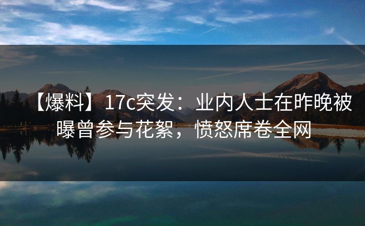 【爆料】17c突发：业内人士在昨晚被曝曾参与花絮，愤怒席卷全网