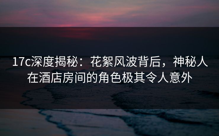 17c深度揭秘:花絮风波背后,神秘人在酒店房间的角色极其令人意外 17c深度揭秘:花絮风波背后,神秘人在酒店房间的角色极其令人意外