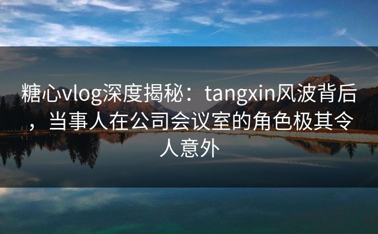 糖心vlog深度揭秘:tangxin风波背后,当事人在公司会议室的角色极其令人意外 糖心vlog深度揭秘:tangxin风波背后,当事人在公司会议室的角色极其令人意外