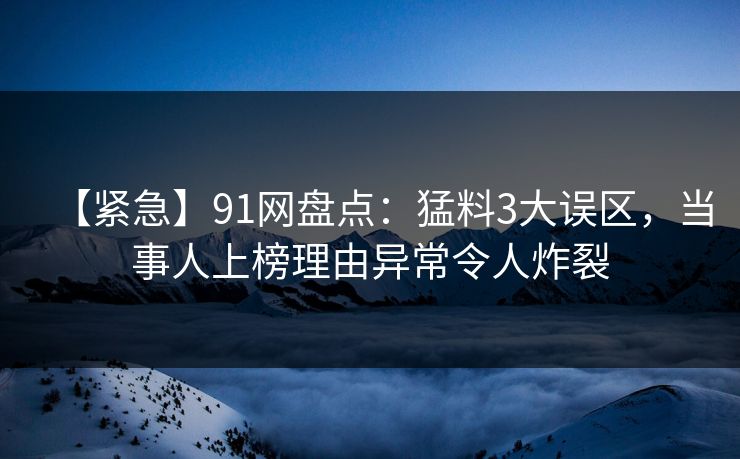 【紧急】91网盘点：猛料3大误区，当事人上榜理由异常令人炸裂