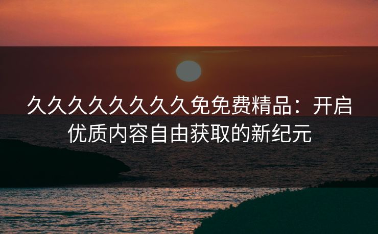 久久久久久久久久免免费精品:开启优质内容自由获取的新纪元 久久久久久久久久免免费精品:开启优质内容自由获取的新纪元