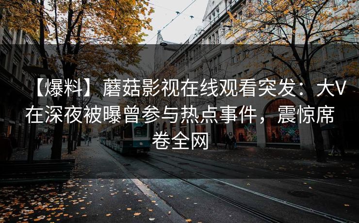 【爆料】蘑菇影视在线观看突发:大V在深夜被曝曾参与热点事件,震惊席卷全网 【爆料】蘑菇影视在线观看突发:大V在深夜被曝曾参与热点事件,震惊席卷全网
