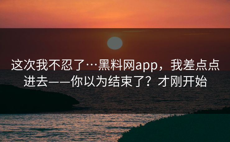这次我不忍了…黑料网app，我差点点进去——你以为结束了？才刚开始
