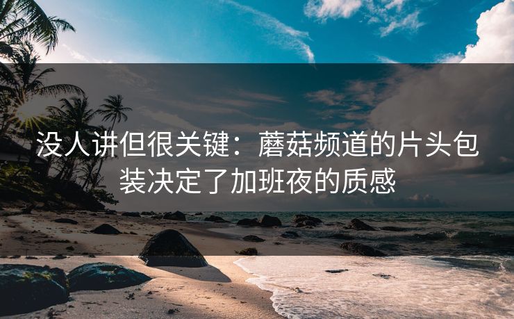 没人讲但很关键：蘑菇频道的片头包装决定了加班夜的质感