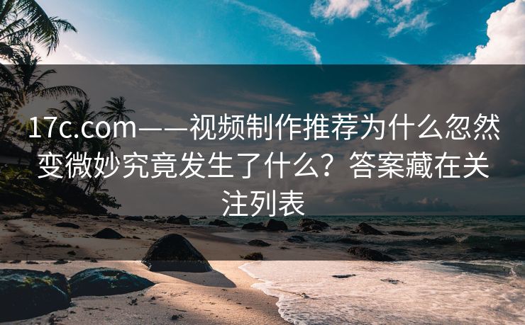 17c.com——视频制作推荐为什么忽然变微妙究竟发生了什么？答案藏在关注列表