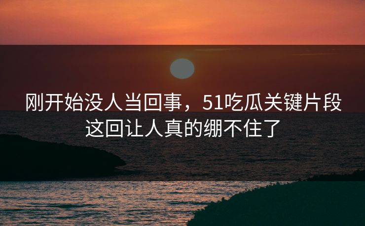 刚开始没人当回事，51吃瓜关键片段这回让人真的绷不住了